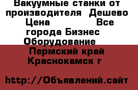 Вакуумные станки от производителя. Дешево › Цена ­ 150 000 - Все города Бизнес » Оборудование   . Пермский край,Краснокамск г.